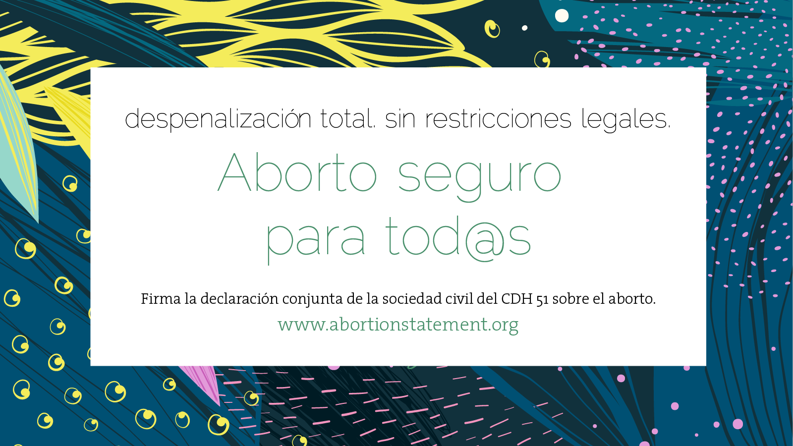 De fondo, un diseño orgánico en azul, verde, amarillo y rosa. TEXTO: despenalización total. sin restricciones legales. Aborto seguro para tod@s. Firma la declaración conjunta de la sociedad civil del CDH 51 sobre el aborto.
