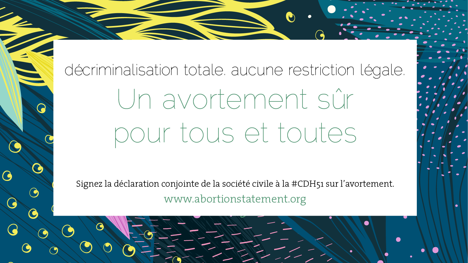 En arrière-plan, un motif organique en bleu, vert, jaune et rose. TEXTE : décriminalisation totale. aucune restriction légale. Un avortement sûr pour tous et toutes. Signez la déclaration conjointe de la société civile à la CDH 51 sur l’avortement.