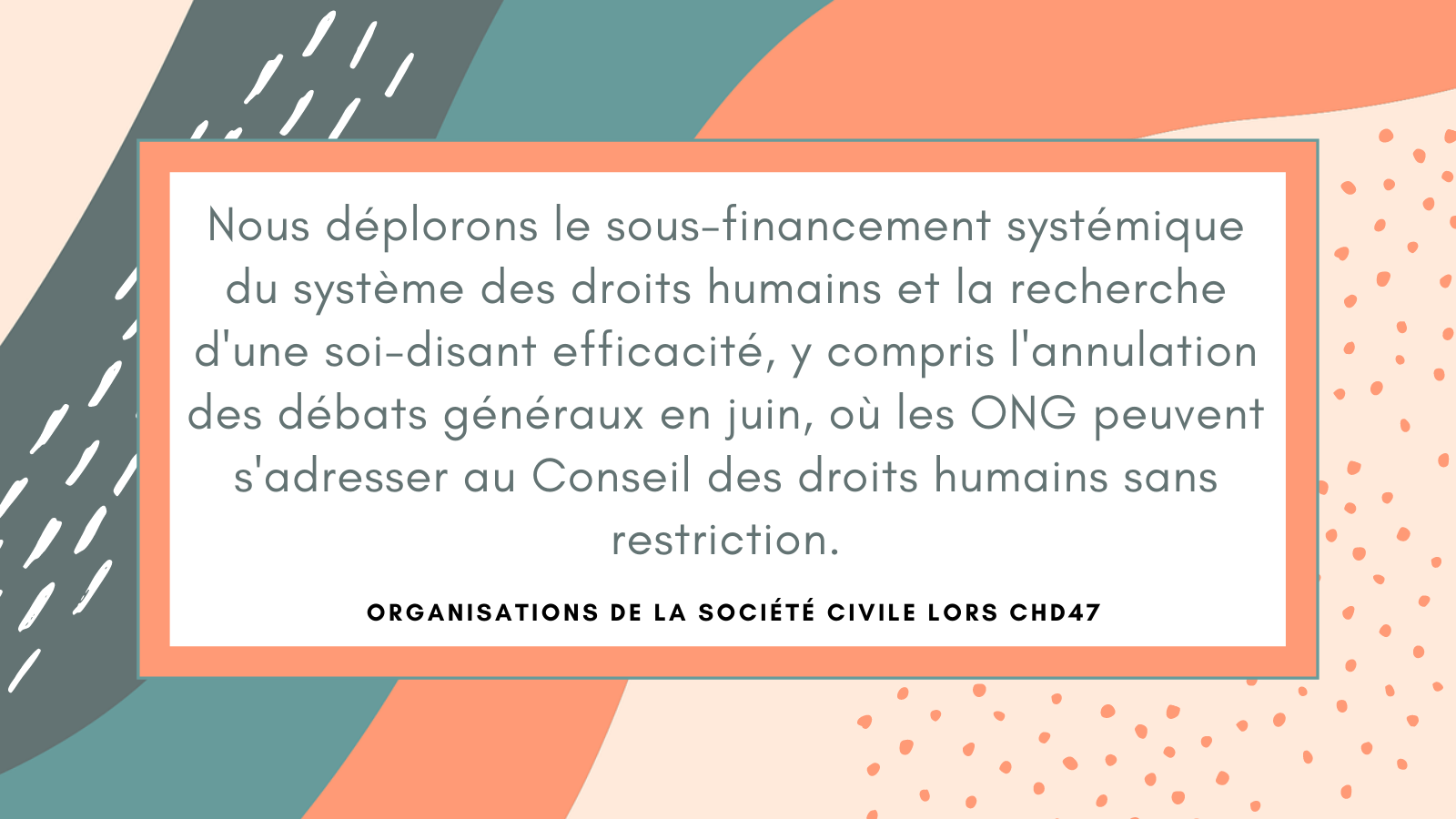 Nous déplorons le sous-financement systémique du système des droits humains des Nations unies et la recherche d'une soi-disant efficacité, y compris l'annulation des débats généraux en juin, une partie essentielle de l'ordre du jour où les ONG peuvent s'adresser au Conseil des droits humains sans restriction.